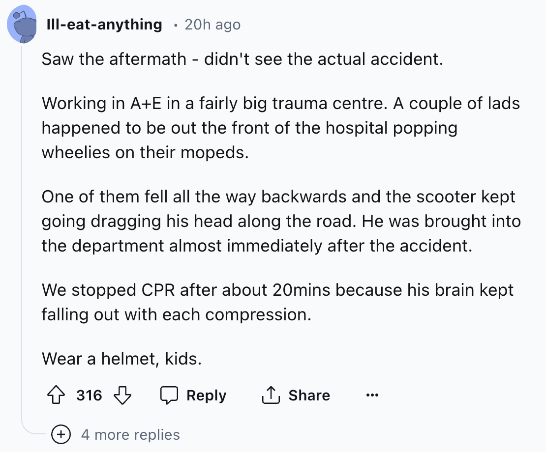 document - Illeatanything 20h ago Saw the aftermath didn't see the actual accident. Working in AE in a fairly big trauma centre. A couple of lads happened to be out the front of the hospital popping wheelies on their mopeds. One of them fell all the way b